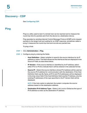 Page 81Administration
Discovery - CDP
70 Cisco Small Business 200, 300 and 500 Series Managed Switch Administration Guide (Internal Version) 
5
Discovery - CDP
See Configuring CDP.
Ping
Ping is a utility used to test if a remote host can be reached and to measure the 
round-trip time for packets sent from the device to a destination device.
Ping operates by sending Internet Control Message Protocol (ICMP) echo request 
packets to the target host and waiting for an ICMP response, sometimes called a 
pong. It...