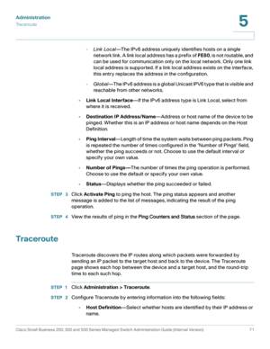 Page 82Administration
Traceroute
Cisco Small Business 200, 300 and 500 Series Managed Switch Administration Guide (Internal Version)  71
5
 
-Link Local—The IPv6 address uniquely identifies hosts on a single 
network link. A link local address has a prefix of FE80, is not routable, and 
can be used for communication only on the local network. Only one link 
local address is supported. If a link local address exists on the interface, 
this entry replaces the address in the configuration.
-Global—The IPv6 address...