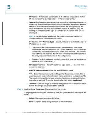 Page 83Administration
Traceroute
72 Cisco Small Business 200, 300 and 500 Series Managed Switch Administration Guide (Internal Version) 
5
•IP Version—If the host is identified by its IP address, select either IPv4 or 
IPv6 to indicate that it will be entered in the selected format.
•Source IP—Select the source interface whose IPv4 address will be used as 
the source IPv4 address for communication messages. If the Host Definition 
field was By Name, all IPv4 and IPv6 addresses will be displayed in this...