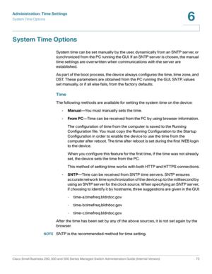 Page 96Administration: Time Settings
System Time Options
Cisco Small Business 200, 300 and 500 Series Managed Switch Administration Guide (Internal Version)  73
6
 
System Time Options
System time can be set manually by the user, dynamically from an SNTP server, or 
synchronized from the PC running the GUI. If an SNTP server is chosen, the manual 
time settings are overwritten when communications with the server are 
established.
As part of the boot process, the device always configures the time, time zone, and...