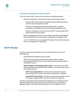 Page 97Administration: Time Settings
SNTP Modes
74 Cisco Small Business 200, 300 and 500 Series Managed Switch Administration Guide (Internal Version) 
6
Time Zone and Daylight Savings Time (DST )
The Time Zone and DST can be set on the device in the following ways:
•Dynamic configuration of the device through a DHCP server, where:
-Dynamic DST, when enabled and available, always takes precedence 
over the manual configuration of DST. 
-If the server supplying the source parameters fails, or dynamic...