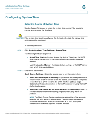 Page 98Administration: Time Settings
Configuring System Time
Cisco Small Business 200, 300 and 500 Series Managed Switch Administration Guide (Internal Version)  75
6
 
Configuring System Time
Selecting Source of System Time
Use the System Time page to select the system time source. If the source is 
manual, you can enter the time here. 
!
CAUTIONIf the system time is set manually and the device is rebooted, the manual time 
settings must be reentered.
To define system time:
STEP 1Click Administration > Time...
