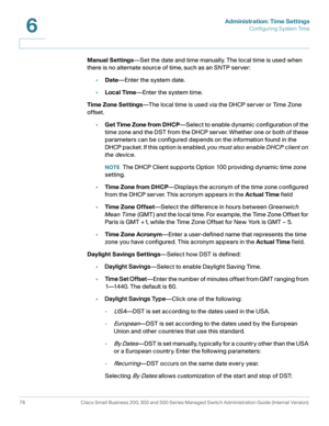 Page 99Administration: Time Settings
Configuring System Time
76 Cisco Small Business 200, 300 and 500 Series Managed Switch Administration Guide (Internal Version) 
6
Manual Settings—Set the date and time manually. The local time is used when 
there is no alternate source of time, such as an SNTP server:
•Date—Enter the system date. 
•Local Time—Enter the system time.
Time Zone Settings—The local time is used via the DHCP server or Time Zone 
offset.
•Get Time Zone from DHCP—Select to enable dynamic...
