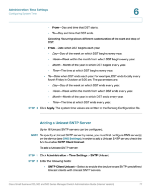 Page 100Administration: Time Settings
Configuring System Time
Cisco Small Business 200, 300 and 500 Series Managed Switch Administration Guide (Internal Version)  77
6
 
-From—Day and time that DST starts. 
-To—Day and time that DST ends. 
Selecting 
Recurring allows different customization of the start and stop of 
DST:
•From—Date when DST begins each year.
-
Day—Day of the week on which DST begins every year.
-
Week—Week within the month from which DST begins every year.
-
Month—Month of the year in which DST...