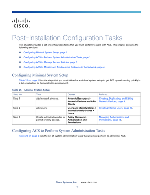 Page 1011
Cisco Systems, Inc.www.cisco.com
 
Post-Installation Configuration Tasks
This chapter provides a set of configuration tasks that you must perform to work with ACS. This chapter contains the 
following sections:
Configuring Minimal System Setup, page 1
Configuring ACS to Perform System Administration Tasks, page 1
Configuring ACS to Manage Access Policies, page 3
Configuring ACS to Monitor and Troubleshoot Problems in the Network, page 4
Configuring Minimal System Setup
Table 25 on page 1 lists the...