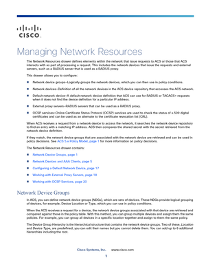 Page 1071
Cisco Systems, Inc.www.cisco.com
 
Managing Network Resources
The Network Resources drawer defines elements within the network that issue requests to ACS or those that ACS 
interacts with as part of processing a request. This includes the network devices that issue the requests and external 
servers, such as a RADIUS server that is used as a RADIUS proxy.
This drawer allows you to configure:
Network device groups—Logically groups the network devices, which you can then use in policy conditions....