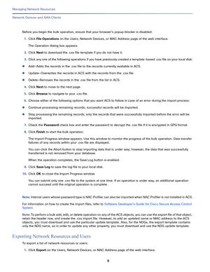 Page 1148
Managing Network Resources
 
Network Devices and AAA Clients
Before you begin the bulk operation, ensure that your browser’s popup blocker is disabled.
1.Click File Operations on the Users, Network Devices, or MAC Address page of the web interface.
The Operation dialog box appears.
2.Click Next to download the .csv file template if you do not have it.
3.Click any one of the following operations if you have previously created a template-based .csv file on your local disk:
Add—Adds the records in the...