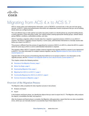 Page 131
Cisco Systems, Inc.www.cisco.com
 
Migrating from ACS 4.x to ACS 5.7
ACS 4.x stores policy and authentication information, such as TACACS+ command sets, in the user and user group 
records. In ACS 5.7, policy and authentication information are independent shared components that you use as building 
blocks when you configure policies.
The most efficient way to make optimal use of the new policy model is to rebuild policies by using the building blocks, 
or policy elements, of the new policy model. This...