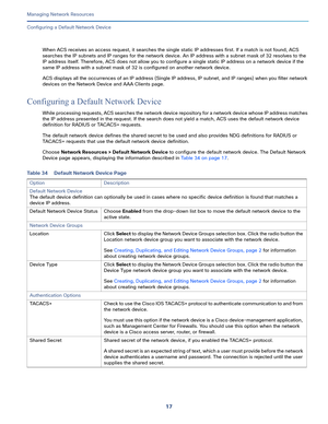 Page 12317   
Managing Network Resources
Configuring a Default Network Device
When ACS receives an access request, it searches the single static IP addresses first. If a match is not found, ACS 
searches the IP subnets and IP ranges for the network device. An IP address with a subnet mask of 32 resolves to the 
IP address itself. Therefore, ACS does not allow you to configure a single static IP address on a network device if the 
same IP address with a subnet mask of 32 is configured on another network device....