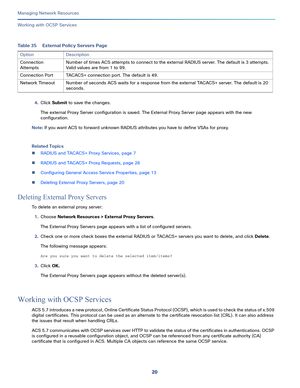 Page 12620
Managing Network Resources
 
Working with OCSP Services
4.Click Submit to save the changes.
The external Proxy Server configuration is saved. The External Proxy Server page appears with the new 
configuration.
Note: If you want ACS to forward unknown RADIUS attributes you have to define VSAs for proxy.
Related Topics
RADIUS and TACACS+ Proxy Services, page 7
RADIUS and TACACS+ Proxy Requests, page 26
Configuring General Access Service Properties, page 13
Deleting External Proxy Servers, page 20...