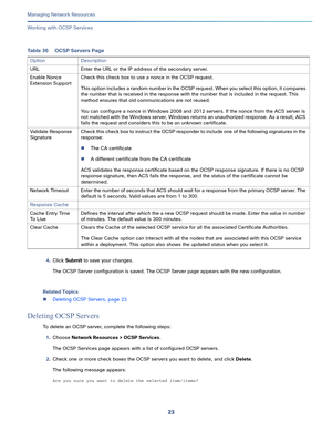 Page 12923   
Managing Network Resources
Working with OCSP Services
4.Click Submit to save your changes.
The OCSP Server configuration is saved. The OCSP Server page appears with the new configuration.
Related Topics
Deleting OCSP Servers, page 23
Deleting OCSP Servers
To delete an OCSP server, complete the following steps:
1.Choose Network Resources > OCSP Services.
The OCSP Services page appears with a list of configured OCSP servers.
2.Check one or more check boxes the OCSP servers you want to delete, and...