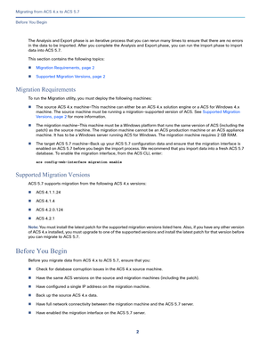 Page 142
Migrating from ACS 4.x to ACS 5.7
 
Before You Begin
The Analysis and Export phase is an iterative process that you can rerun many times to ensure that there are no errors 
in the data to be imported. After you complete the Analysis and Export phase, you can run the import phase to import 
data into ACS 5.7.
This section contains the following topics:
Migration Requirements, page 2
Supported Migration Versions, page 2
Migration Requirements
To run the Migration utility, you must deploy the following...