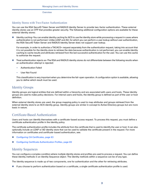 Page 1333   
Managing Users and Identity Stores
Overview
Identity Stores with Two-Factor Authentication
You can use the RSA SecurID Token Server and RADIUS Identity Server to provide two-factor authentication. These external 
identity stores use an OTP that provides greater security. The following additional configuration options are available for these 
external identity stores:
Identity caching—You can enable identity caching for ACS to use the identity store while processing a request in cases where...