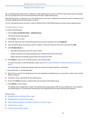 Page 1366
Managing Users and Identity Stores
 
Managing Internal Identity Stores
You use identity groups within policy conditions to create logical groups of users to which the same policy results are applied. 
You can associate each user in the internal identity store with a single identity group. 
When ACS processes a request for a user, the identity group for the user is retrieved and can then be used in conditions in the 
rule table. Identity groups are hierarchical in structure. 
You can map identity groups...