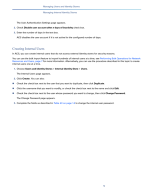 Page 1431   
Managing Users and Identity Stores
Managing Internal Identity Stores
The User Authentication Settings page appears.
2.Check Disable user account after n days of inactivity check box.
3.Enter the number of days in the text box.
ACS disables the user account if it is not active for the configured number of days.
Creating Internal Users
In ACS, you can create internal users that do not access external identity stores for security reasons.
You can use the bulk import feature to import hundreds of...