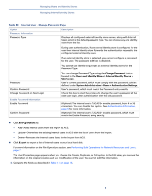 Page 1441
Managing Users and Identity Stores
 
Managing Internal Identity Stores
Click File Operations to:
—Add—Adds internal users from the import to ACS.
—Update—Overwrites the existing internal users in ACS with the list of users from the import.
—Delete—Removes the internal users listed in the import from ACS.
Click Export to export a list of internal users to your local hard disk.
For more information on the File Operations option, see Performing Bulk Operations for Network Resources and Users, 
page 7....