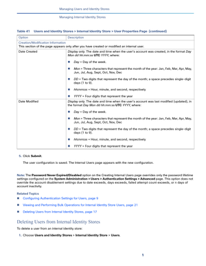 Page 1471   
Managing Users and Identity Stores
Managing Internal Identity Stores
5.Click Submit.
The user configuration is saved. The Internal Users page appears with the new configuration.
Note: The Password Never Expired/Disabled option on the Creating Internal Users page overrides only the password lifetime 
settings configured on the System Administration > Users > Authentication Settings > Advanced page. This option does not 
override the account disablement settings due to date exceeds, days exceeds,...