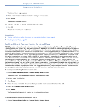 Page 1481
Managing Users and Identity Stores
 
Managing Internal Identity Stores
The Internal Users page appears.
2.Check one or more check boxes next to the users you want to delete.
3.Click Delete.
The following message appears:
Are you sure you want to delete the selected item/items?
4.Click OK.
The selected internal users are deleted.
Related Topics
Viewing and Performing Bulk Operations for Internal Identity Store Users, page 21
Creating Internal Users, page 13
Enable and Disable Password Hashing for...