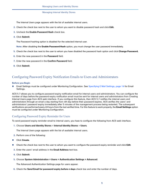 Page 1491   
Managing Users and Identity Stores
Managing Internal Identity Stores
The Internal Users page appears with the list of available internal users.
2.Check the check box next to the user to whom you want to disable password hash and click Edit.
3.Uncheck the Enable Password Hash check box.
4.Click Submit.
The Password hashing option is disabled for the selected internal user.
Note: After disabling the Enable Password Hash option, you must change the user password immediately.
5.Check the check box next...