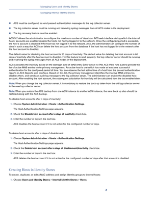 Page 1522
Managing Users and Identity Stores
 
Managing Internal Identity Stores
ACS must be configured to send passed authentication messages to the log collector server.
The log collector server must be running and receiving syslog messages from all ACS nodes in the deployment. 
The log recovery feature must be enabled.
ACS 5.7 allows the administrator to configure the maximum number of days from ACS web interface during which the internal 
hosts’ accounts are enabled despite the hosts not having logged in...