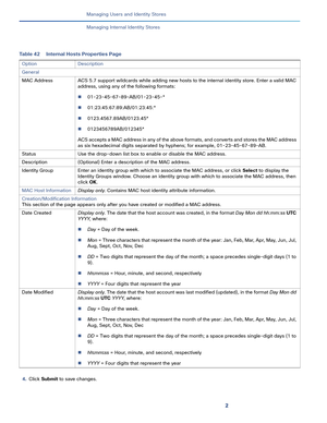 Page 1542
Managing Users and Identity Stores
 
Managing Internal Identity Stores
4.Click Submit to save changes.
Table 42 Internal Hosts Properties Page
Option Description
General
MAC Address ACS 5.7 support wildcards while adding new hosts to the internal identity store. Enter a valid MAC 
address, using any of the following formats:
01-23-45-67-89-AB/01-23-45-*
01:23:45:67:89:AB/01:23:45:*
0123.4567.89AB/0123.45*
0123456789AB/012345*
ACS accepts a MAC address in any of the above formats, and converts and...