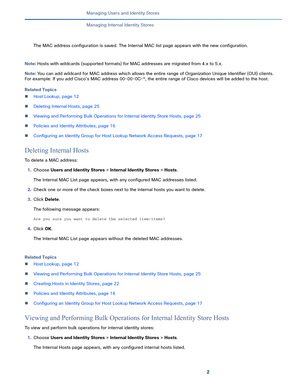 Page 1552   
Managing Users and Identity Stores
Managing Internal Identity Stores
The MAC address configuration is saved. The Internal MAC list page appears with the new configuration.
Note: Hosts with wildcards (supported formats) for MAC addresses are migrated from 4.x to 5.x. 
Note: You can add wildcard for MAC address which allows the entire range of Organization Unique Identifier (OUI) clients. 
For example: If you add Cisco's MAC address 00-00-0C-*, the entire range of Cisco devices will be added to...