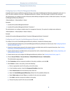 Page 1572   
Managing Users and Identity Stores
Managing Internal Identity Stores
Configuring Users or Hosts for Management Hierarchy
A specific level of access is defined to represent the top-most node in the Management Hierarchy assigned for each user or a 
host. This level is defined in the user’s “ManagementHierarchy” attribute. Total value length is limited to 256 characters. 
The administrator can configure any level of hierarchy while defining management centers or AAA client locations. The syntax 
for...