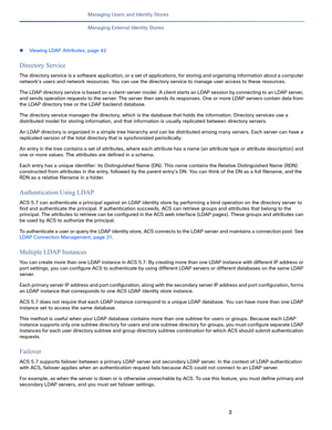 Page 1603
Managing Users and Identity Stores
 
Managing External Identity Stores
Viewing LDAP Attributes, page 42
Directory Service
The directory service is a software application, or a set of applications, for storing and organizing information about a computer 
network's users and network resources. You can use the directory service to manage user access to these resources. 
The LDAP directory service is based on a client-server model. A client starts an LDAP session by connecting to an LDAP server, 
and...