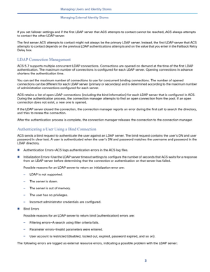 Page 1613   
Managing Users and Identity Stores
Managing External Identity Stores
If you set failover settings and if the first LDAP server that ACS attempts to contact cannot be reached, ACS always attempts 
to contact the other LDAP server. 
The first server ACS attempts to contact might not always be the primary LDAP server. Instead, the first LDAP server that ACS 
attempts to contact depends on the previous LDAP authentications attempts and on the value that you enter in the Failback Retry 
Delay box. 
LDAP...