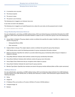 Page 1623
Managing Users and Identity Stores
 
Managing External Identity Stores
A connection error occurred.
The timeout expired.
The server is down.
The server is out of memory.
The following error is logged as an Unknown User error: 
A user does not exist in the database.
The following error is logged as an Invalid Password error, where the user exists, but the password sent is invalid:
An invalid password was entered.
Group Membership Information Retrieval
For user authentication, user lookup, and MAC...
