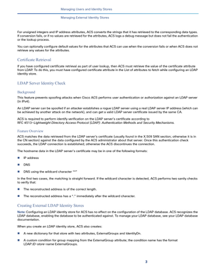 Page 1633   
Managing Users and Identity Stores
Managing External Identity Stores
For unsigned integers and IP address attributes, ACS converts the strings that it has retrieved to the corresponding data types. 
If conversion fails, or if no values are retrieved for the attributes, ACS logs a debug message but does not fail the authentication 
or the lookup process.
You can optionally configure default values for the attributes that ACS can use when the conversion fails or when ACS does not 
retrieve any values...