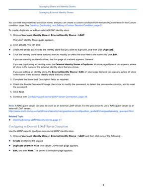 Page 1643
Managing Users and Identity Stores
 
Managing External Identity Stores
You can edit the predefined condition name, and you can create a custom condition from the IdentityDn attribute in the Custom 
condition page. See Creating, Duplicating, and Editing a Custom Session Condition, page 5.
To create, duplicate, or edit an external LDAP identity store:
1.Choose Users and Identity Stores > External Identity Stores > LDAP.
The LDAP Identity Stores page appears.
2.Click Create. You can also:
Check the check...
