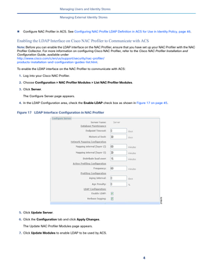 Page 1754   
Managing Users and Identity Stores
Managing External Identity Stores
Configure NAC Profiler in ACS. See Configuring NAC Profile LDAP Definition in ACS for Use in Identity Policy, page 46.
Enabling the LDAP Interface on Cisco NAC Profiler to Communicate with ACS
Note: Before you can enable the LDAP interface on the NAC Profiler, ensure that you have set up your NAC Profiler with the NAC 
Profiler Collector. For more information on configuring Cisco NAC Profiler, refer to the Cisco NAC Profiler...