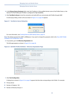 Page 1784
Managing Users and Identity Stores
 
Managing External Identity Stores
4.In the Primary Server Hostname field, enter the IP address or fully qualified domain name of the Profiler Server, or the 
Service IP of the Profiler pair if Profiler is configured for High Availability.
5.Click Test Bind to Server to test the connection and verify ACS can communicate with Profiler through LDAP. 
A small popup dialog, similar to the one shown in Figure 21 on page 48 appears.
Figure 21 Test Bind to Server Dialog...