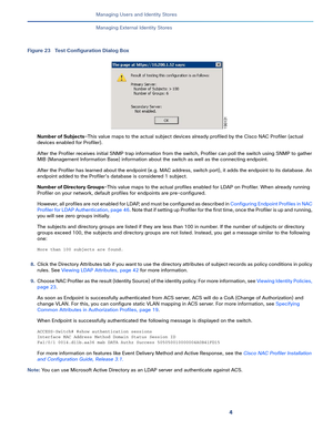 Page 1794   
Managing Users and Identity Stores
Managing External Identity Stores
Figure 23 Test Configuration Dialog Box
Number of Subjects—This value maps to the actual subject devices already profiled by the Cisco NAC Profiler (actual 
devices enabled for Profiler). 
After the Profiler receives initial SNMP trap information from the switch, Profiler can poll the switch using SNMP to gather 
MIB (Management Information Base) information about the switch as well as the connecting endpoint. 
After the Profiler...