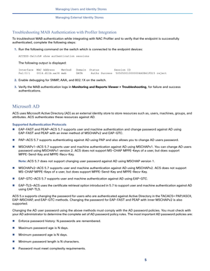 Page 1805
Managing Users and Identity Stores
 
Managing External Identity Stores
Troubleshooting MAB Authentication with Profiler Integration
To troubleshoot MAB authentication while integrating with NAC Profiler and to verify that the endpoint is successfully 
authenticated, complete the following steps:
1.Run the following command on the switch which is connected to the endpoint devices:
ACCESS-Switch# show authentication sessions
The following output is displayed:
Interface  MAC Address    Method   Domain...