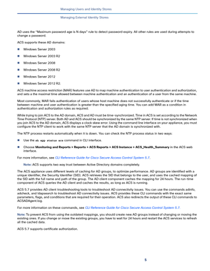 Page 1815   
Managing Users and Identity Stores
Managing External Identity Stores
AD uses the “Maximum password age is N days” rule to detect password expiry. All other rules are used during attempts to 
change a password. 
ACS supports these AD domains:
Windows Server 2003
Windows Server 2003 R2
Windows Server 2008
Windows Server 2008 R2
Windows Server 2012
Windows Server 2012 R2.
ACS machine access restriction (MAR) features use AD to map machine authentication to user authentication and authorization,...