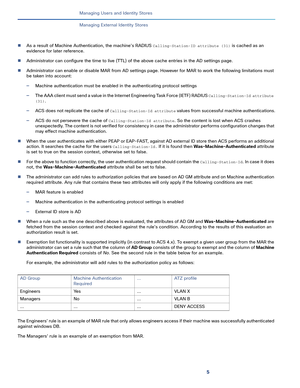 Page 1885
Managing Users and Identity Stores
 
Managing External Identity Stores
As a result of Machine Authentication, the machine's RADIUS Calling-Station-ID attribute (31) is cached as an 
evidence for later reference.
Administrator can configure the time to live (TTL) of the above cache entries in the AD settings page. 
Administrator can enable or disable MAR from AD settings page. However for MAR to work the following limitations must 
be taken into account:
—Machine authentication must be enabled in...