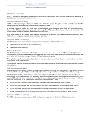 Page 1895   
Managing Users and Identity Stores
Managing External Identity Stores
Distributed MAR Cache
ACS 5.7 supports the Machine Access Restriction cache per ACS deployment. That is, machine authentication results can be 
cached among the nodes within a deployment. 
MAR Cache Distribution Groups
ACS 5.7 has the option to group ACS nodes in MAR cache distribution group s. This opti on i s u sed to cont rol  the impact of MAR 
cache distribution operations on ACS performance and memory usage. 
A text label is...