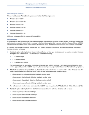 Page 1916   
Managing Users and Identity Stores
Managing External Identity Stores
Dial-In Support Attributes
The user attributes on Active Directory are supported on the following servers:
Windows Server 2003
Windows Server 2003 R2
Windows Server 2008
Windows Server 2008 R2
Windows Server 2012
Windows Server 2012 R2
ACS does not support Dial-in users on Windows 2000.
ACS Response
If you enable the dial-in check on ACS Active Directory and the user's dial-in option is 'Deny Access' on Active...