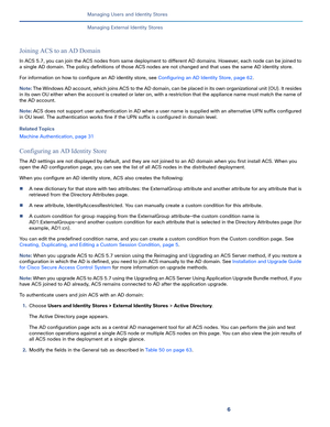 Page 1926
Managing Users and Identity Stores
 
Managing External Identity Stores
Joining ACS to an AD Domain
In ACS 5.7, you can join the ACS nodes from same deployment to different AD domains. However, each node can be joined to 
a single AD domain. The policy definitions of those ACS nodes are not changed and that uses the same AD identity store. 
For information on how to configure an AD identity store, see Configuring an AD Identity Store, page 62. 
Note: The Windows AD account, which joins ACS to the AD...