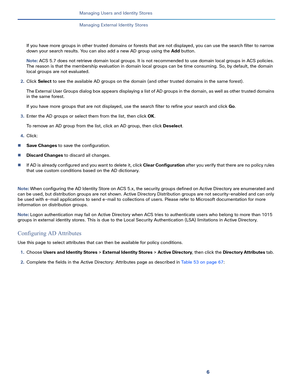 Page 1966
Managing Users and Identity Stores
 
Managing External Identity Stores
If you have more groups in other trusted domains or forests that are not displayed, you can use the search filter to narrow 
down your search results. You can also add a new AD group using the Add button.
Note: ACS 5.7 does not retrieve domain local groups. It is not recommended to use domain local groups in ACS policies. 
The reason is that the membership evaluation in domain local groups can be time consuming. So, by default, the...
