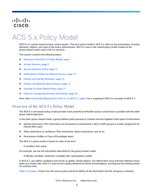 Page 211
Cisco Systems, Inc.www.cisco.com
 
ACS 5.x Policy Model
ACS 5.x is a policy-based access control system. The term policy model in ACS 5.x refers to the presentation of policy 
elements, objects, and rules to the policy administrator. ACS 5.x uses a rule-based policy model instead of the 
group-based model used in the 4.x versions.
This section contains the following topics:
Overview of the ACS 5.x Policy Model, page 1
Access Services, page 5
Service Selection Policy, page 11
Authorization Profiles...