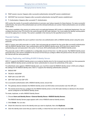 Page 2087
Managing Users and Identity Stores
 
Managing External Identity Stores
PEAP session resume—Happens after successful authentication during EAP session establishment
EAP/FAST fast reconnect—Happens after successful authentication during EAP session establishment
T+ Authorization—Happens after successful T+ Authentication
ACS caches the results of successful authentications to process user lookup requests for these features. For every successful 
authentication, the name of the authenticated user and...