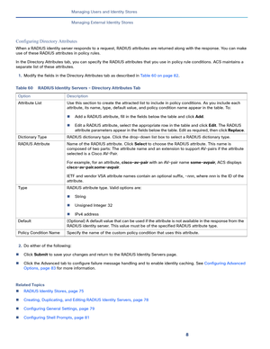 Page 2128
Managing Users and Identity Stores
 
Managing External Identity Stores
Configuring Directory Attributes
When a RADIUS identity server responds to a request, RADIUS attributes are returned along with the response. You can make 
use of these RADIUS attributes in policy rules. 
In the Directory Attributes tab, you can specify the RADIUS attributes that you use in policy rule conditions. ACS maintains a 
separate list of these attributes.
1.Modify the fields in the Directory Attributes tab as described in...