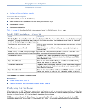 Page 2138   
Managing Users and Identity Stores
Configuring CA Certificates
Configuring Advanced Options, page 83
Configuring Advanced Options
In the Advanced tab, you can do the following:
Define what an access reject from a RADIUS identity server means to you.
Enable identity caching.
Enable passcode caching.
Table 61 on page 83 describes the fields in the Advanced tab of the RADIUS Identity Servers page.
Click Submit to save the RADIUS Identity Server.
Related Topics
RADIUS Identity Stores, page 75...