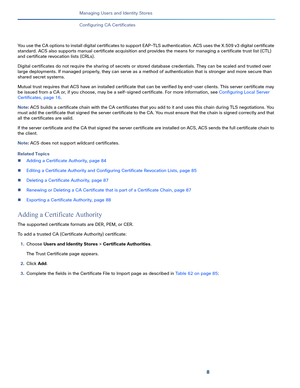 Page 2148
Managing Users and Identity Stores
 
Configuring CA Certificates
You use the CA options to install digital certificates to support EAP-TLS authentication. ACS uses the X.509 v3 digital certificate 
standard. ACS also supports manual certificate acquisition and provides the means for managing a certificate trust list (CTL) 
and certificate revocation lists (CRLs).
Digital certificates do not require the sharing of secrets or stored database credentials. They can be scaled and trusted over 
large...