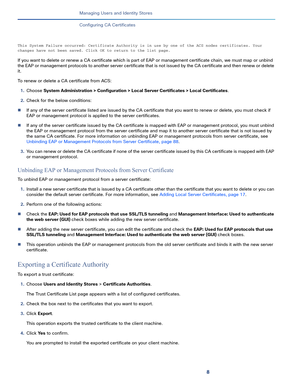 Page 2188
Managing Users and Identity Stores
 
Configuring CA Certificates
This System Failure occurred: Certificate Authority is in use by one of the ACS nodes certificates. Your 
changes have not been saved. Click OK to return to the list page.
If you want to delete or renew a CA certificate which is part of EAP or management certificate chain, we must map or unbind 
the EAP or management protocols to another server certificate that is not issued by the CA certificate and then renew or delete 
it.
To renew or...