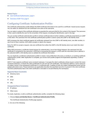 Page 2198   
Managing Users and Identity Stores
Configuring Certificate Authentication Profiles
Related Topics
User Certificate Authentication, page 6
Overview of EAP-TLS, page 5
Configuring Certificate Authentication Profiles
The certificate authentication profile defines the X509 certificate information to be used for a certificate- based access request. 
You can select an attribute from the certificate to be used as the username. 
You can select a subset of the certificate attributes to populate the...