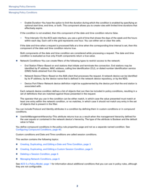 Page 2262
Managing Policy Elements
 
Managing Policy Conditions
—Enable Duration—You have the option to limit the duration during which the condition is enabled by specifying an 
optional start time, end time, or both. This component allows you to create rules with limited time durations that 
effectively expire.
If the condition is not enabled, then this component of the date and time condition returns false.
—Time Intervals—On the ACS web interface, you see a grid of time that shows the days of the week and...